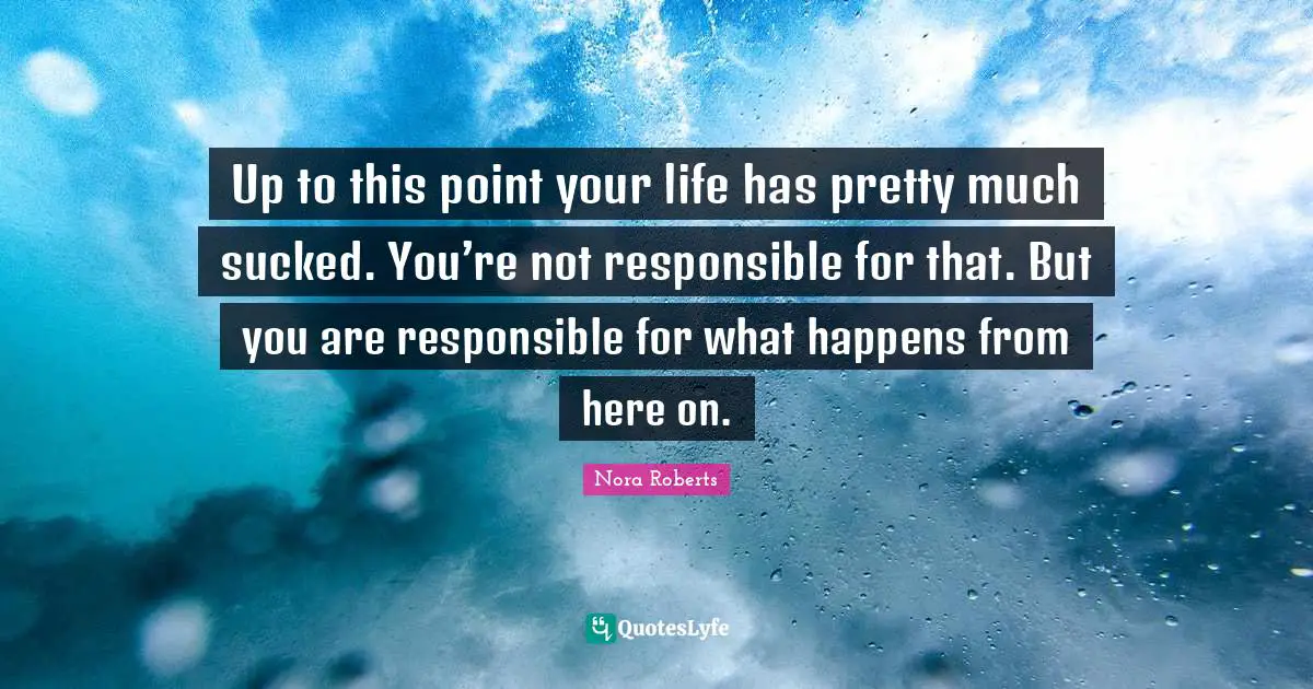 Up to this point your life has pretty much sucked. You’re not responsible for that. But you are responsible for what happens from here on.
