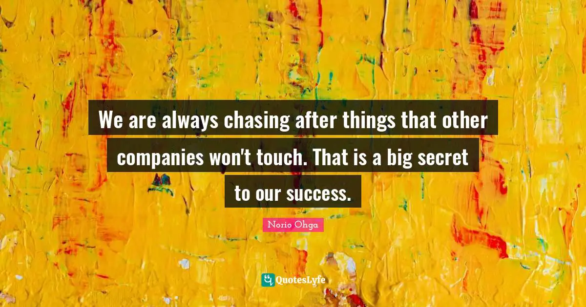 We are always chasing after things that other companies won't touch. That is a big secret to our success.