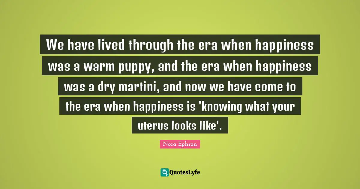 Nora Ephron Quotes: "We have lived through the era when happiness was a warm puppy, and the era when happiness was a dry martini, and now we have come to the era when happiness is 'knowing what your uterus looks like'."