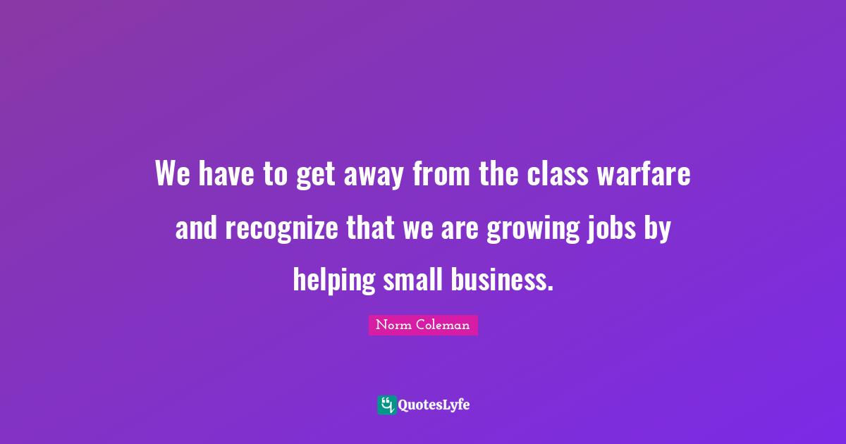 We have to get away from the class warfare and recognize that we are growing jobs by helping small business.