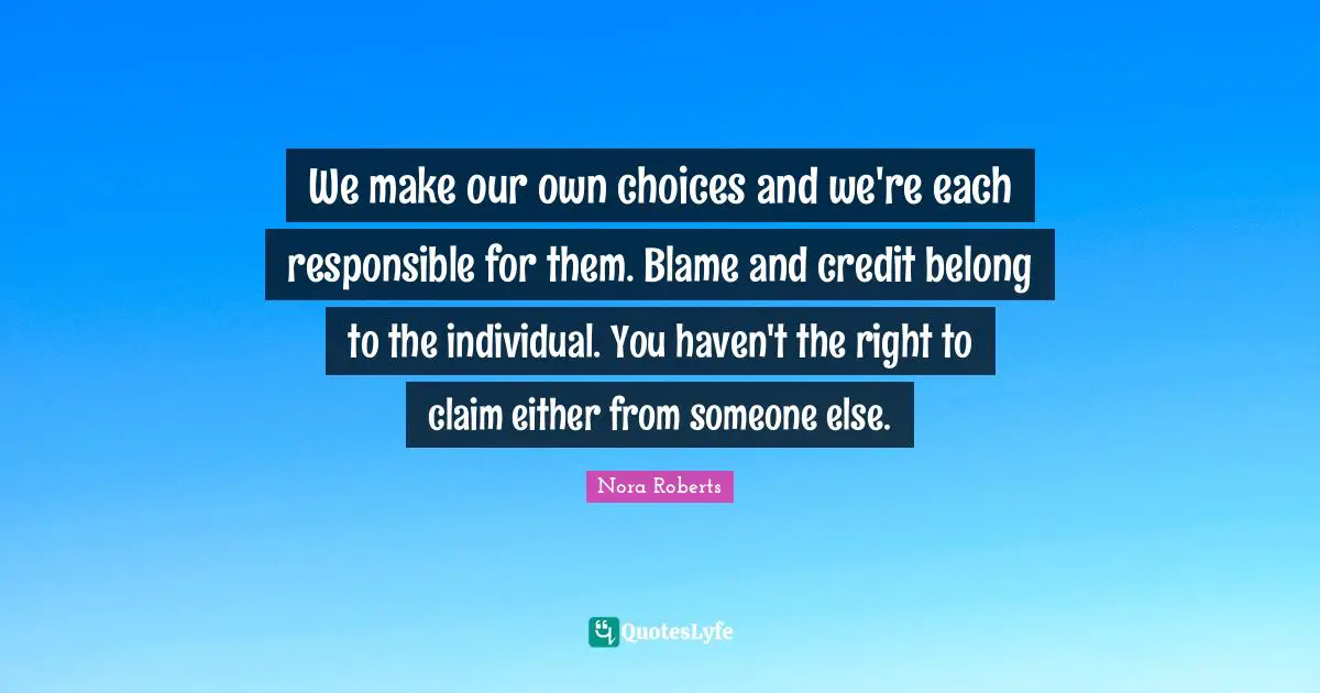 We make our own choices and we're each responsible for them. Blame and credit belong to the individual. You haven't the right to claim either from someone else.