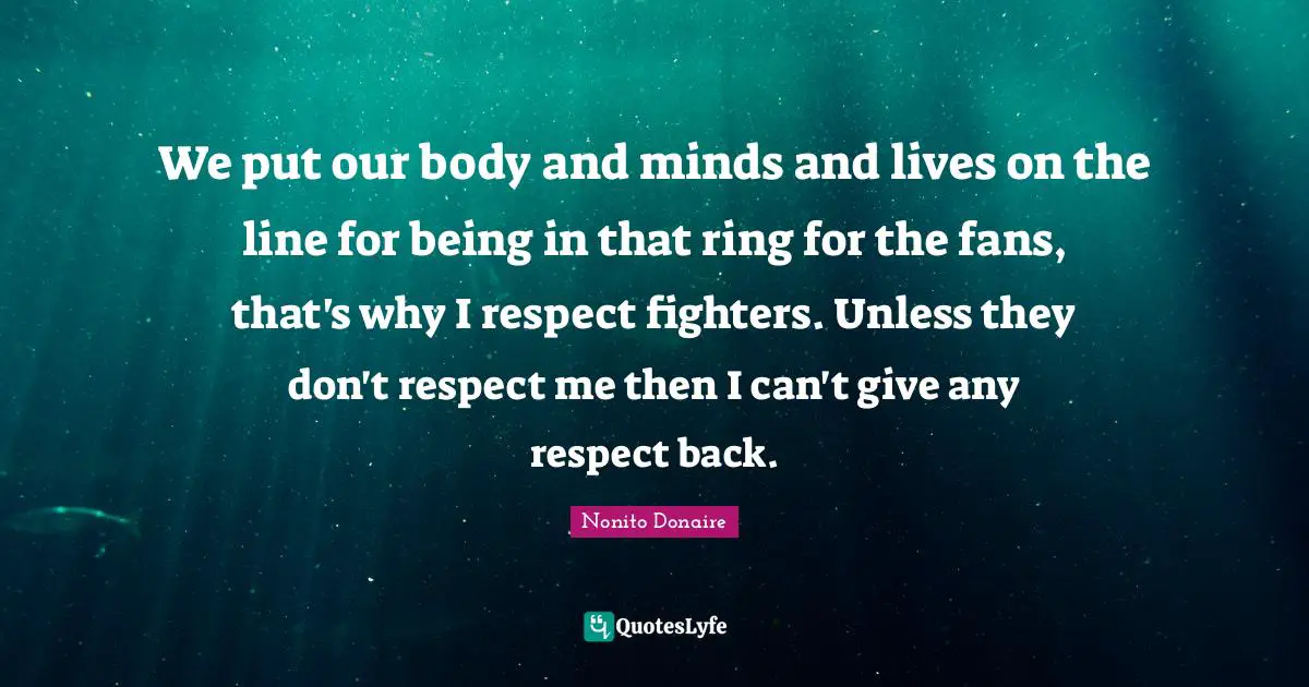 We put our body and minds and lives on the line for being in that ring for the fans, that's why I respect fighters. Unless they don't respect me then I can't give any respect back.