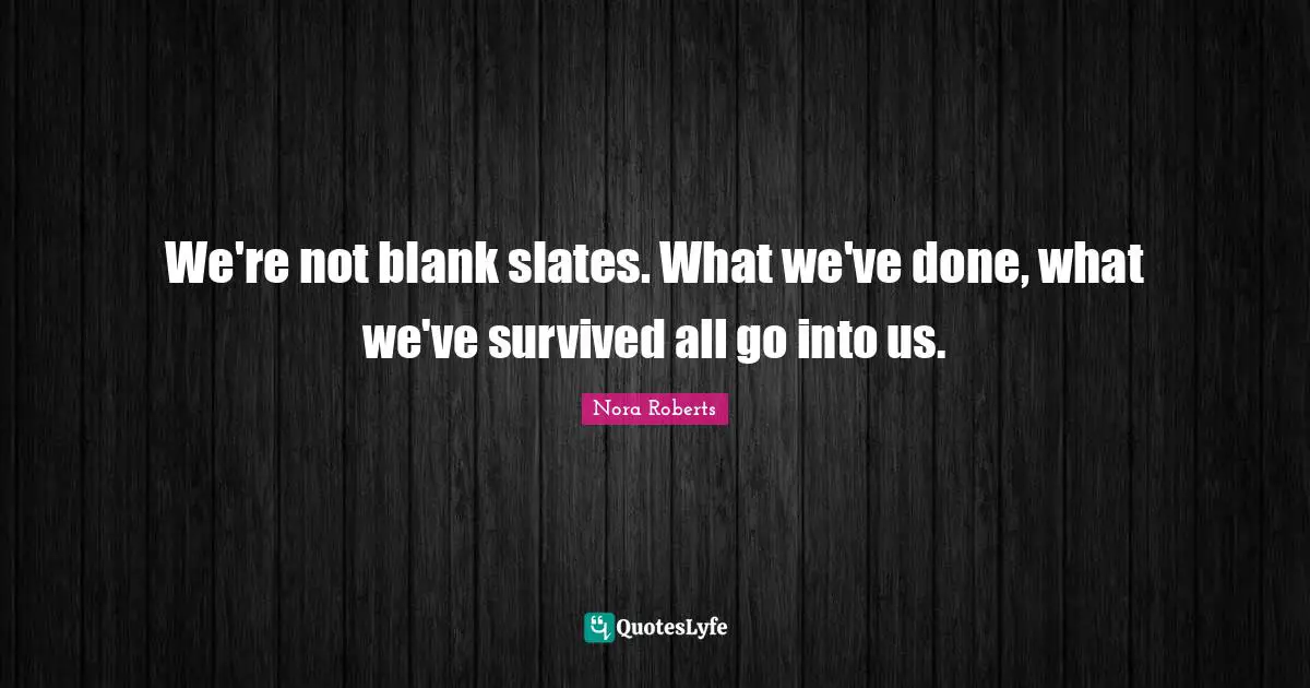 We're not blank slates. What we've done, what we've survived all go into us.