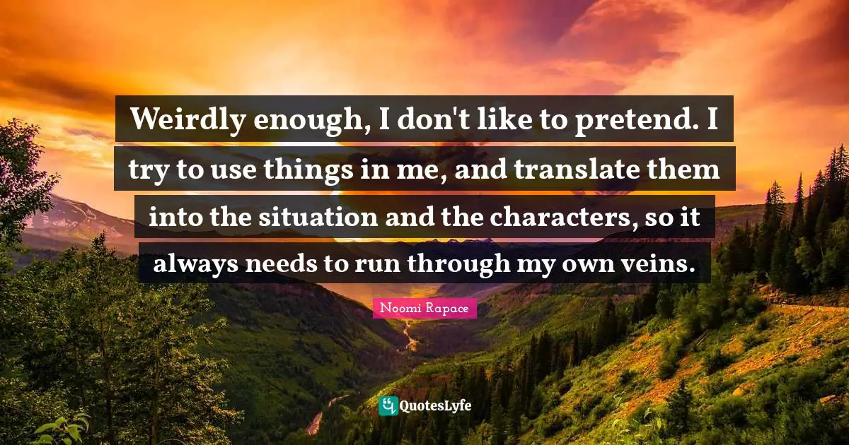Weirdly enough, I don't like to pretend. I try to use things in me, and translate them into the situation and the characters, so it always needs to run through my own veins.