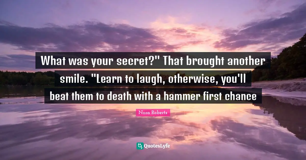 What was your secret?" That brought another smile. "Learn to laugh, otherwise, you'll beat them to death with a hammer first chance