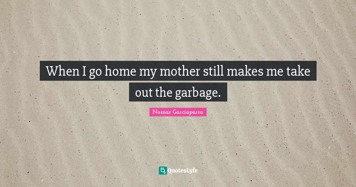 When I go home my mother still makes me take out the garbage.