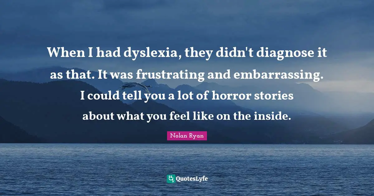 When I had dyslexia, they didn't diagnose it as that. It was frustrating and embarrassing. I could tell you a lot of horror stories about what you feel like on the inside.