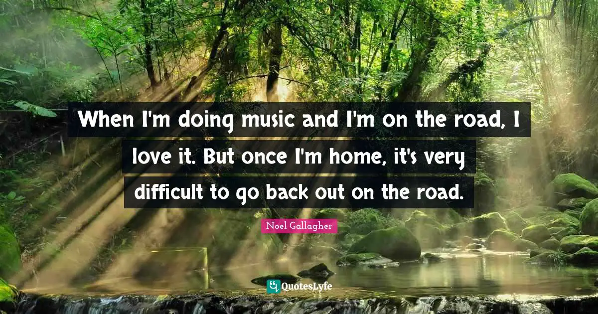 When I'm doing music and I'm on the road, I love it. But once I'm home, it's very difficult to go back out on the road.