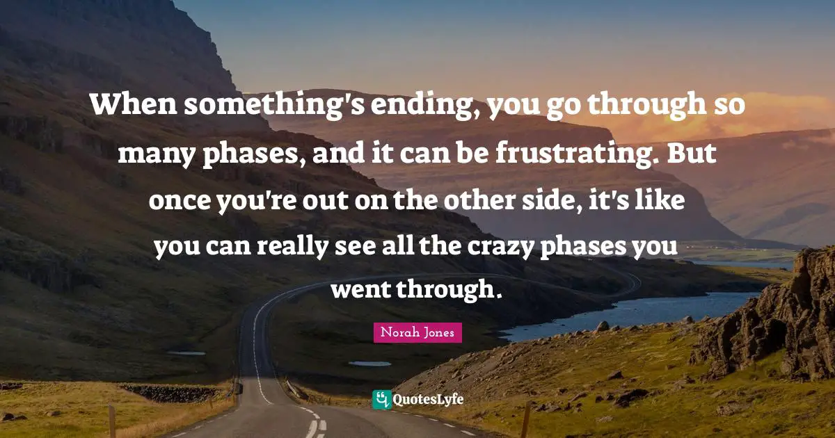 When something's ending, you go through so many phases, and it can be frustrating. But once you're out on the other side, it's like you can really see all the crazy phases you went through.