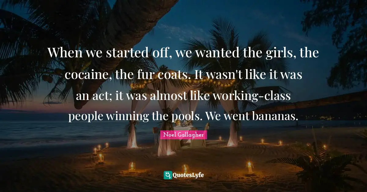 Noel Gallagher Quotes: When we started off, we wanted the girls, the cocaine, the fur coats. It wasn't like it was an act; it was almost like working-class people winning the pools. We went bananas.