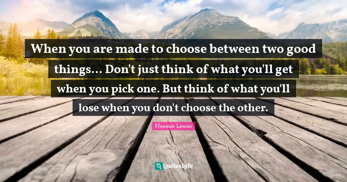 When you are made to choose between two good things... Don't just think of what you'll get when you pick one. But think of what you'll lose when you don't choose the other.