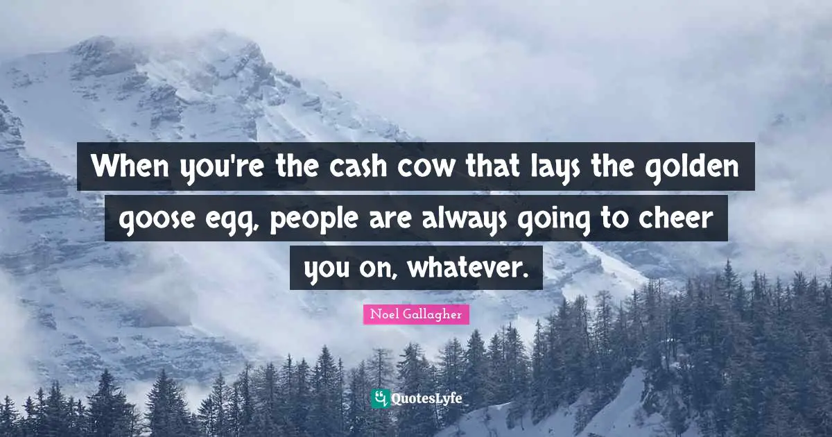 When you're the cash cow that lays the golden goose egg, people are always going to cheer you on, whatever.