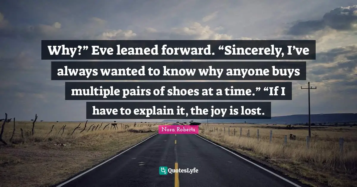 Why?” Eve leaned forward. “Sincerely, I’ve always wanted to know why anyone buys multiple pairs of shoes at a time.” “If I have to explain it, the joy is lost.