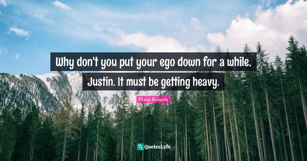 Why don't you put your ego down for a while, Justin. It must be getting heavy.