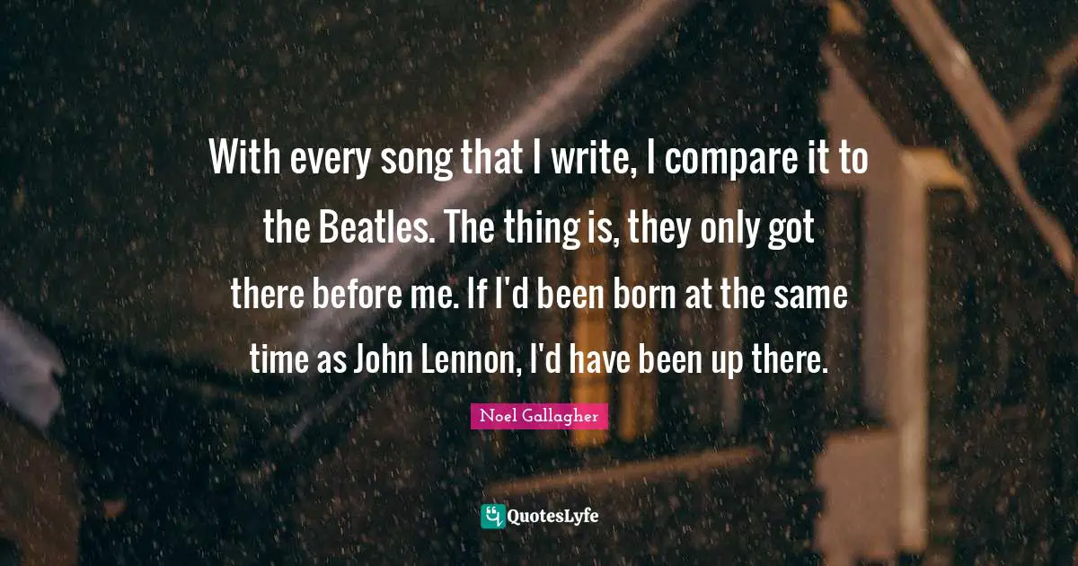 Noel Gallagher Quotes: "With every song that I write, I compare it to the Beatles. The thing is, they only got there before me. If I'd been born at the same time as John Lennon, I'd have been up there."