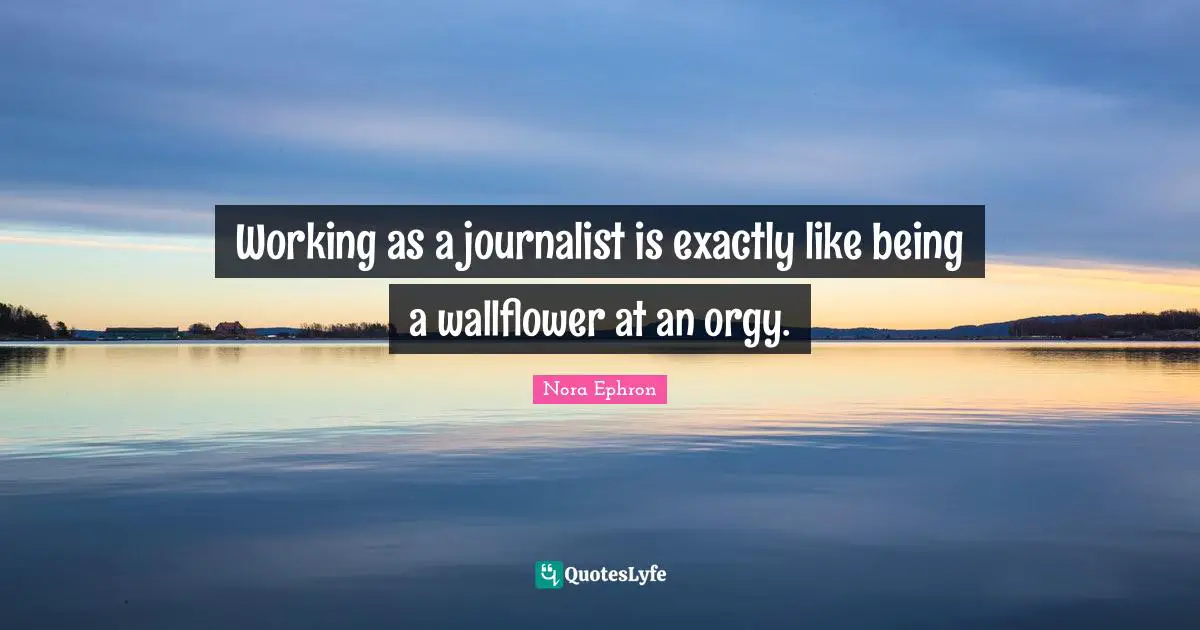 Working as a journalist is exactly like being a wallflower at an orgy.