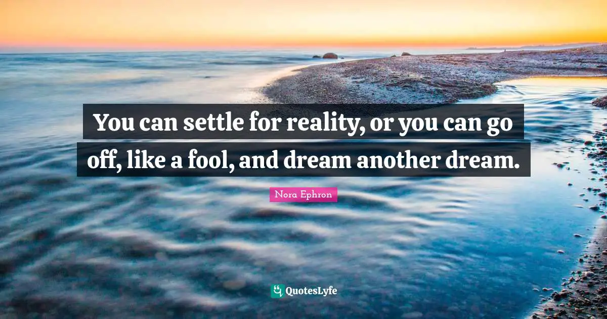 Nora Ephron Quotes: "You can settle for reality, or you can go off, like a fool, and dream another dream."
