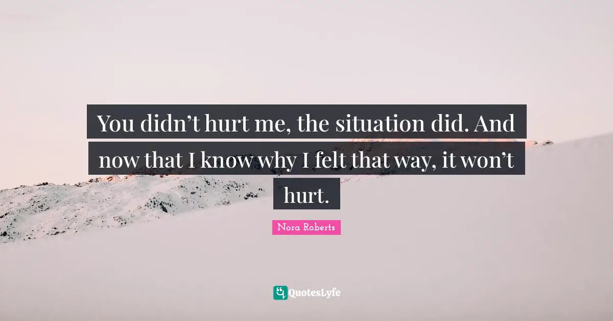 You didn’t hurt me, the situation did. And now that I know why I felt that way, it won’t hurt.