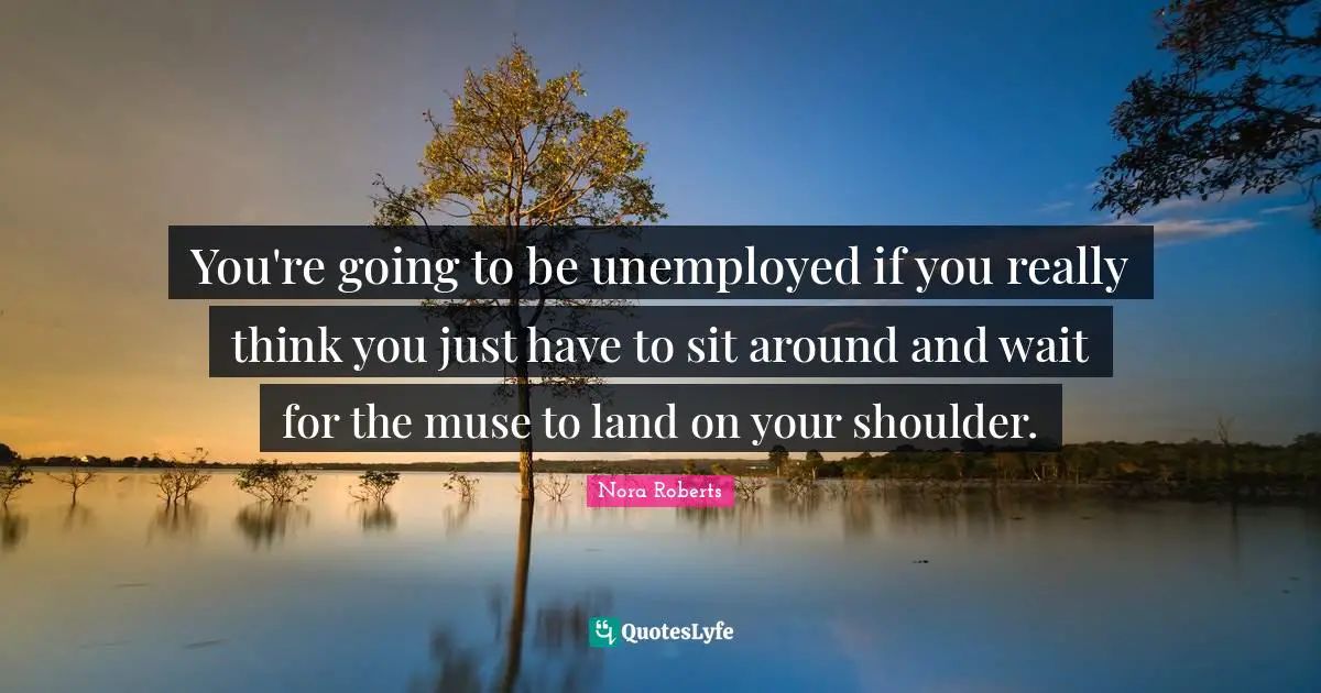 You're going to be unemployed if you really think you just have to sit around and wait for the muse to land on your shoulder.