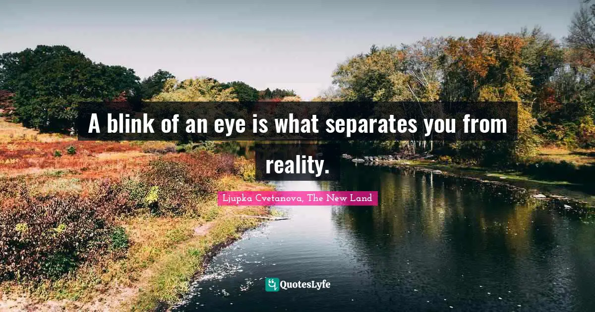 A blink of an eye is what separates you from reality.