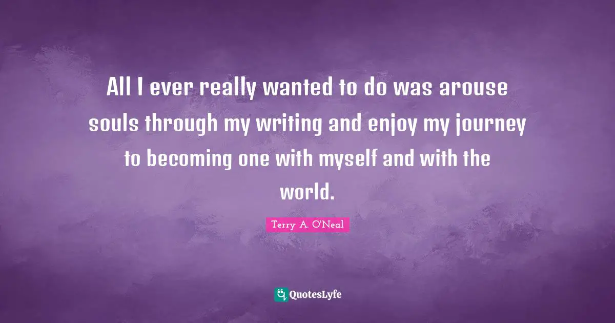 Terry A O'Neal Quotes: "All I ever really wanted to do was arouse souls through my writing and enjoy my journey to becoming one with myself and with the world."
