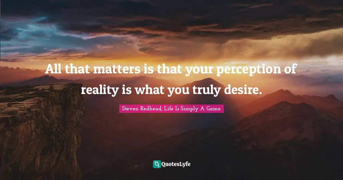 All that matters is that your perception of reality is what you truly desire.