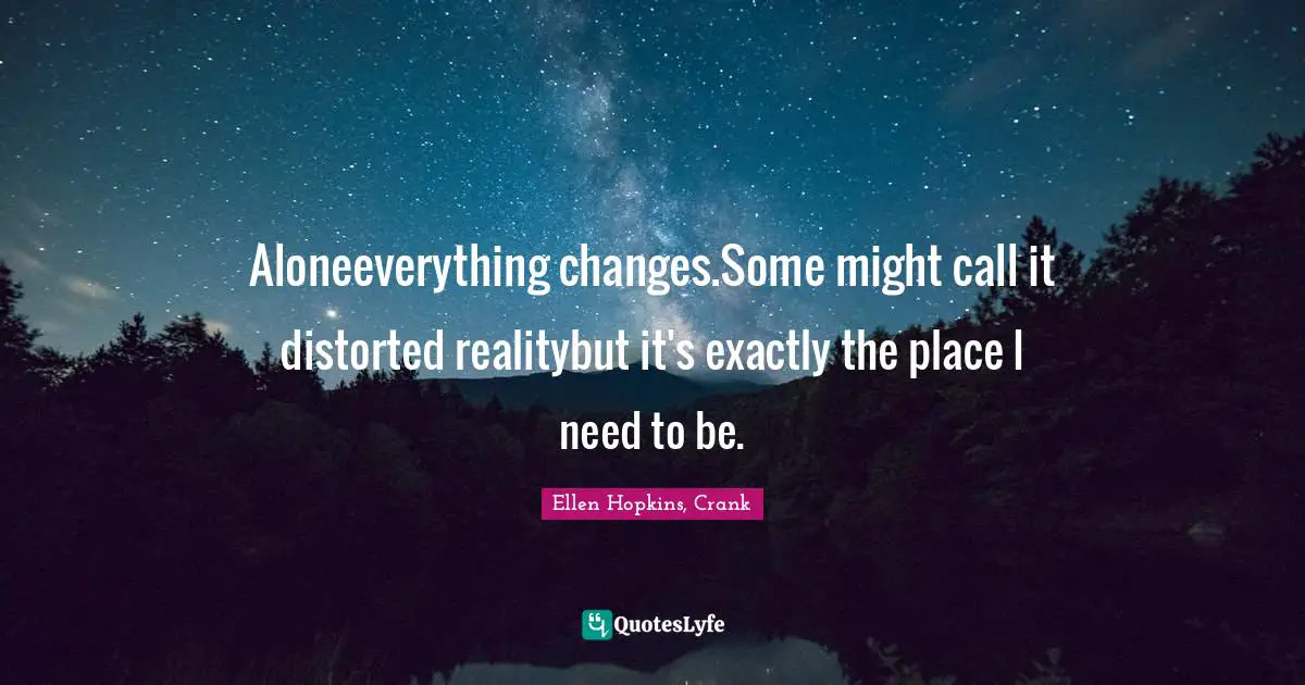 Aloneeverything changes.Some might call it distorted realitybut it's exactly the place I need to be.