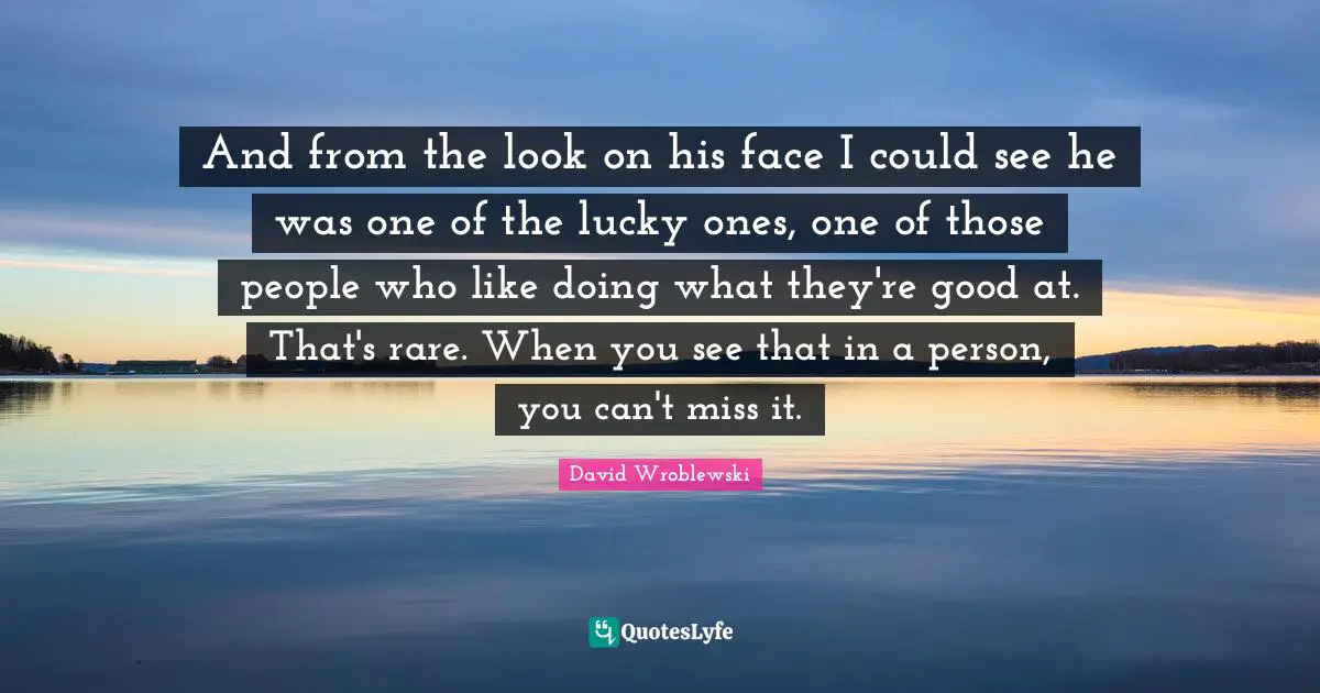 And from the look on his face I could see he was one of the lucky ones, one of those people who like doing what they're good at. That's rare. When you see that in a person, you can't miss it.