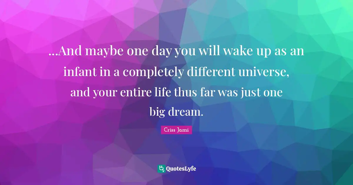 ...And maybe one day you will wake up as an infant in a completely different universe, and your entire life thus far was just one big dream.
