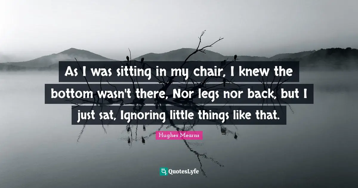 As I was sitting in my chair, I knew the bottom wasn't there, Nor legs nor back, but I just sat, Ignoring little things like that.