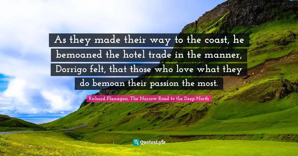 Richard Flanagan Quotes: "As they made their way to the coast, he bemoaned the hotel trade in the manner, Dorrigo felt, that those who love what they do bemoan their passion the most."
