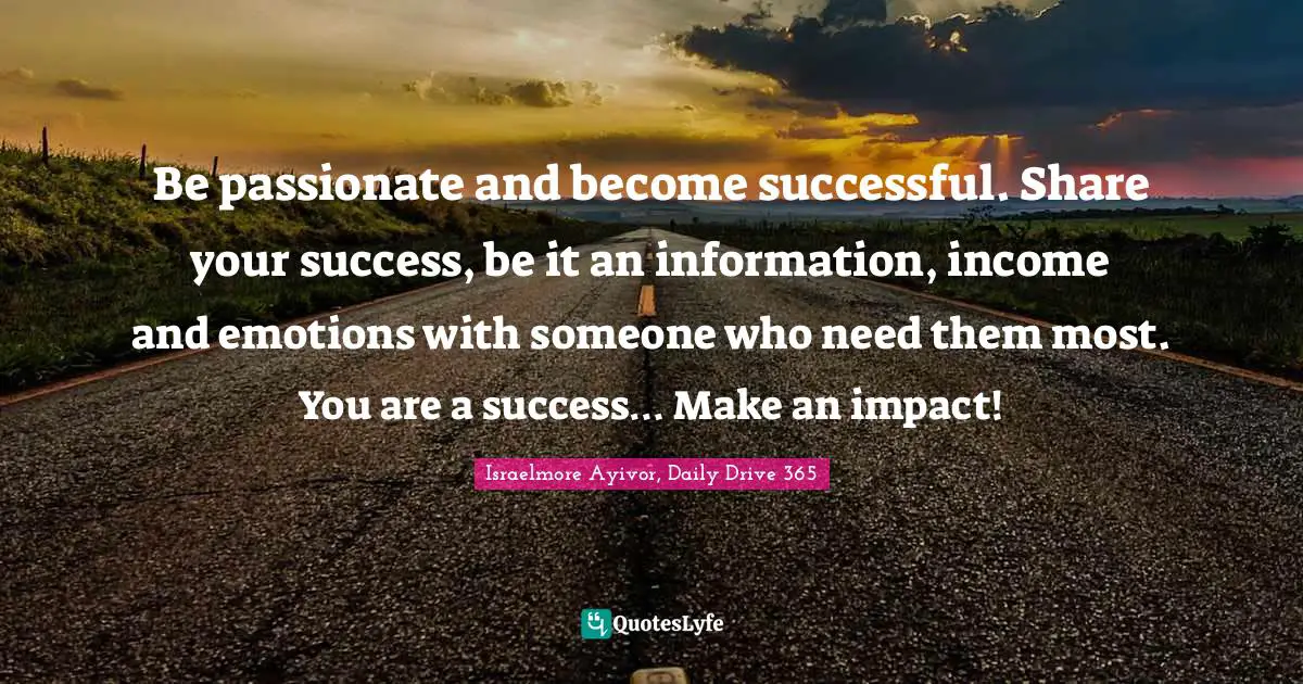 Be passionate and become successful. Share your success, be it an information, income and emotions with someone who need them most. You are a success… Make an impact!