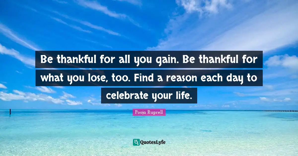 Be thankful for all you gain. Be thankful for what you lose, too. Find a reason each day to celebrate your life.