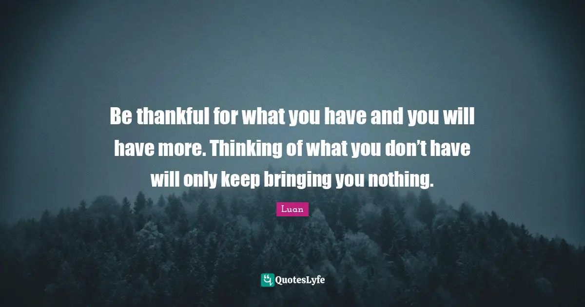 Be thankful for what you have and you will have more. Thinking of what you don’t have will only keep bringing you nothing.