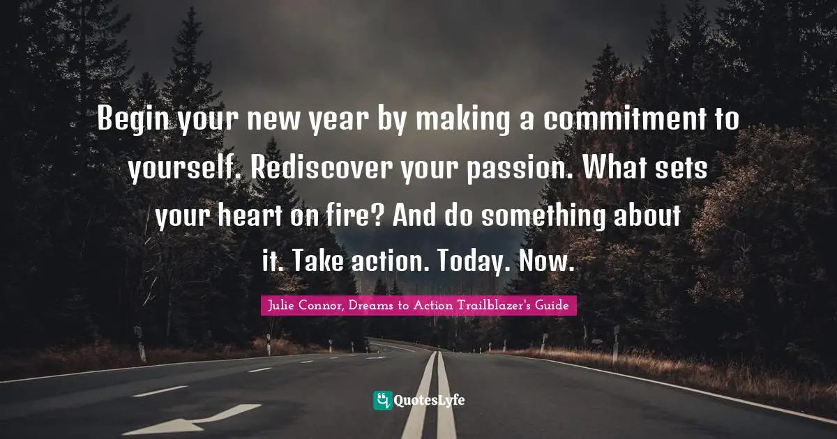 Begin your new year by making a commitment to yourself. Rediscover your passion. What sets your heart on fire? And do something about it. Take action. Today. Now.