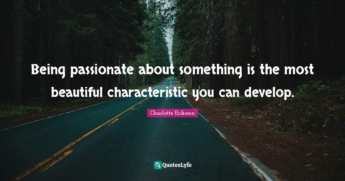 Being passionate about something is the most beautiful characteristic you can develop.