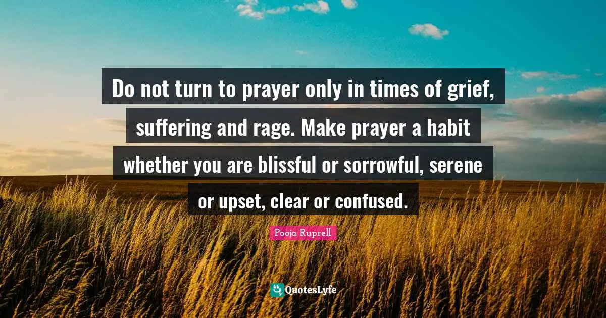 Do not turn to prayer only in times of grief, suffering and rage. Make prayer a habit whether you are blissful or sorrowful, serene or upset, clear or confused.