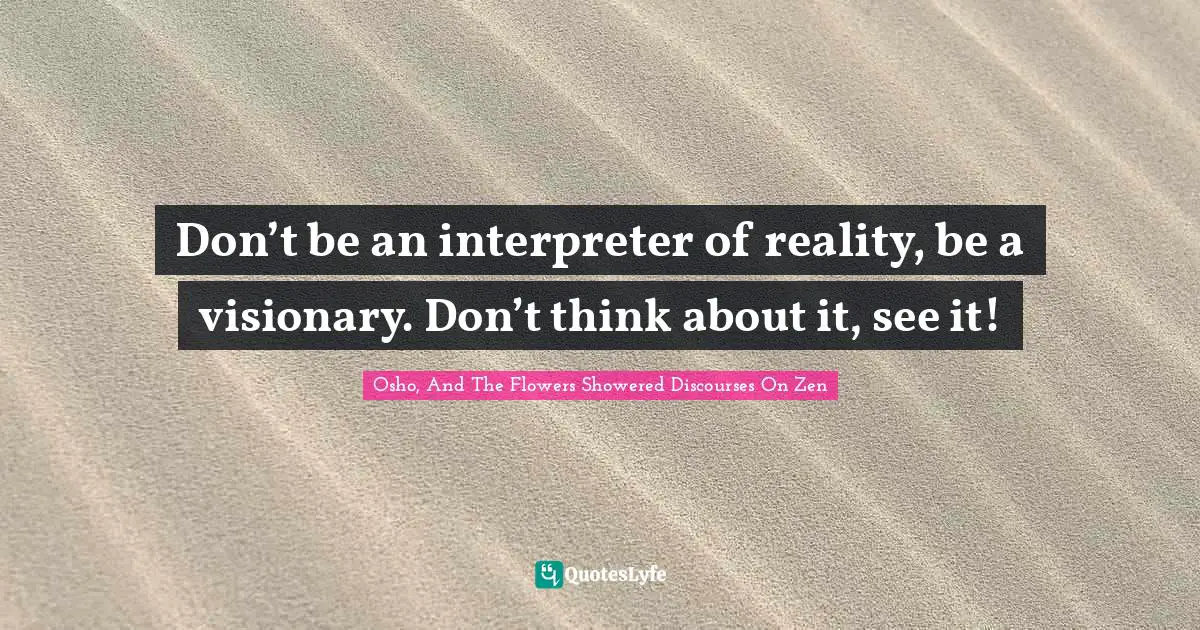 Don’t be an interpreter of reality, be a visionary. Don’t think about it, see it!