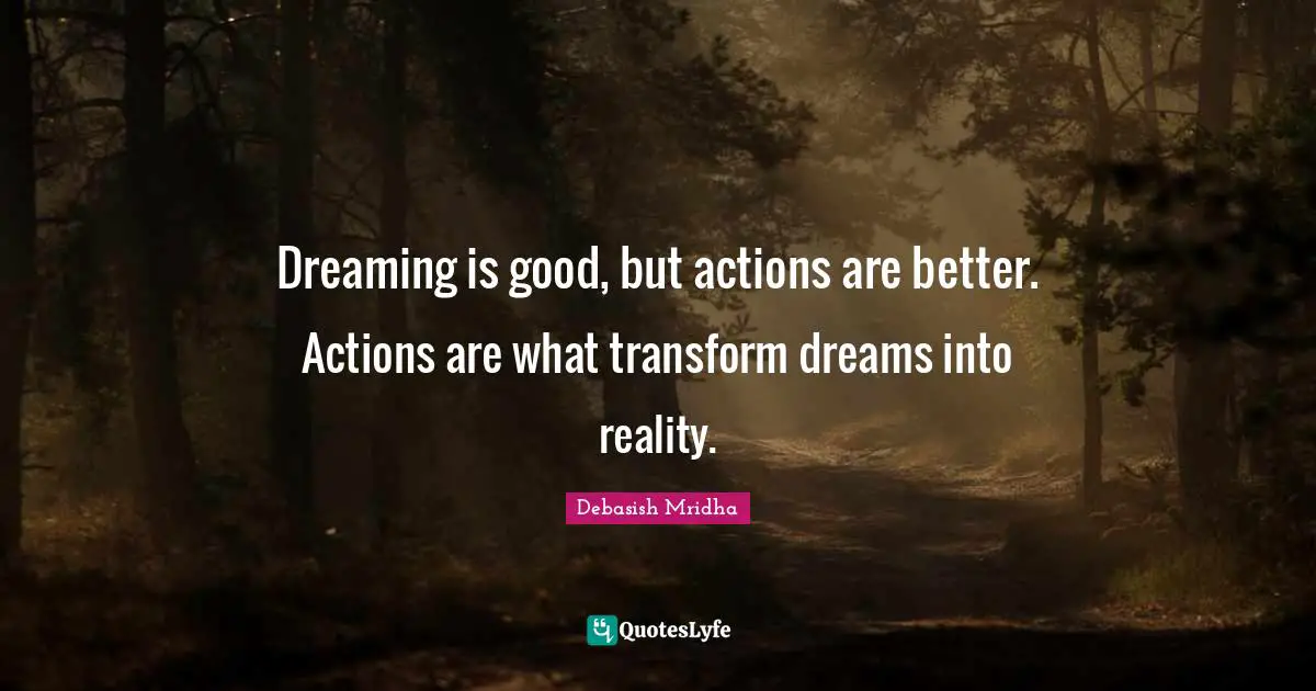Dreaming is good, but actions are better. Actions are what transform dreams into reality.