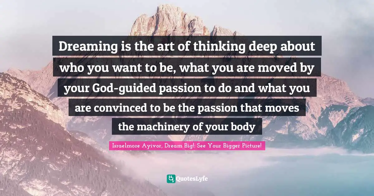 Thinking Big Quotes: "Dreaming is the art of thinking deep about who you want to be, what you are moved by your God-guided passion to do and what you are convinced to be the passion that moves the machinery of your body"