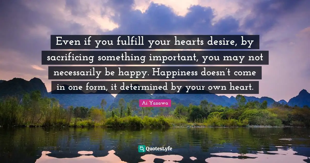 Even if you fulfill your hearts desire, by sacrificing something important, you may not necessarily be happy. Happiness doesn’t come in one form, it determined by your own heart.