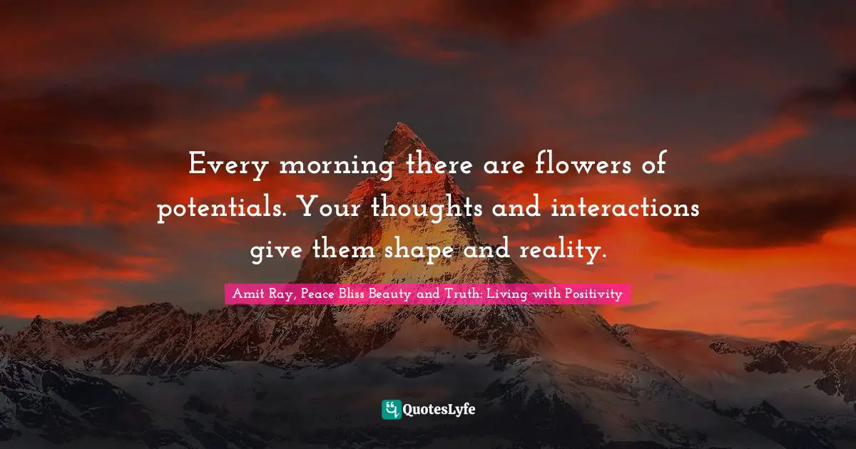 Every morning there are flowers of potentials. Your thoughts and interactions give them shape and reality.