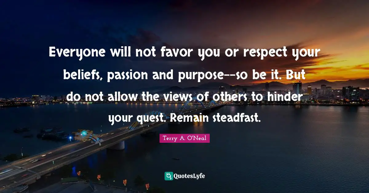 Terry A O'Neal Quotes: "Everyone will not favor you or respect your beliefs, passion and purpose--so be it. But do not allow the views of others to hinder your quest. Remain steadfast."
