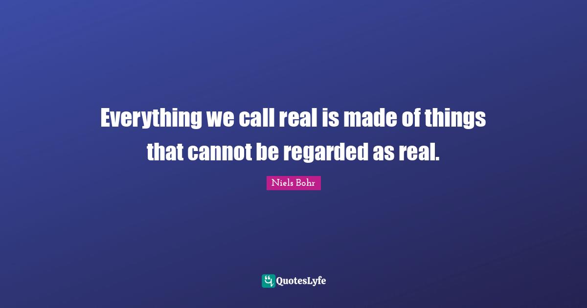 Niels Bohr Quotes: "Everything we call real is made of things that cannot be regarded as real."