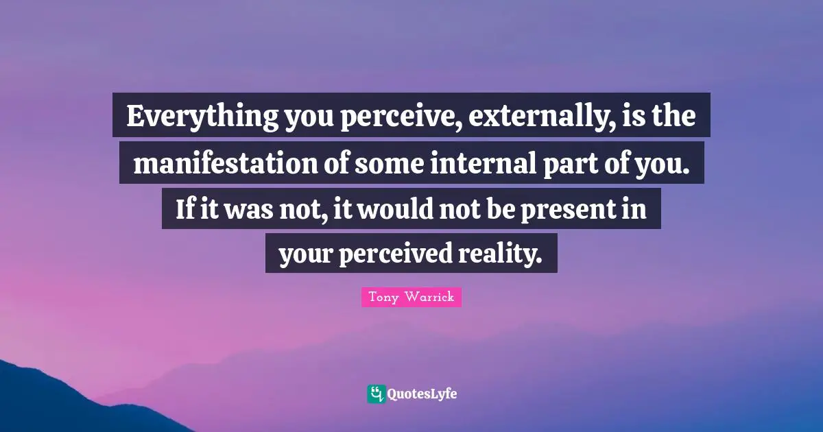 Everything you perceive, externally, is the manifestation of some internal part of you. If it was not, it would not be present in your perceived reality.