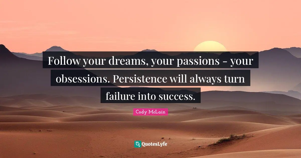 Follow your dreams, your passions - your obsessions. Persistence will always turn failure into success.