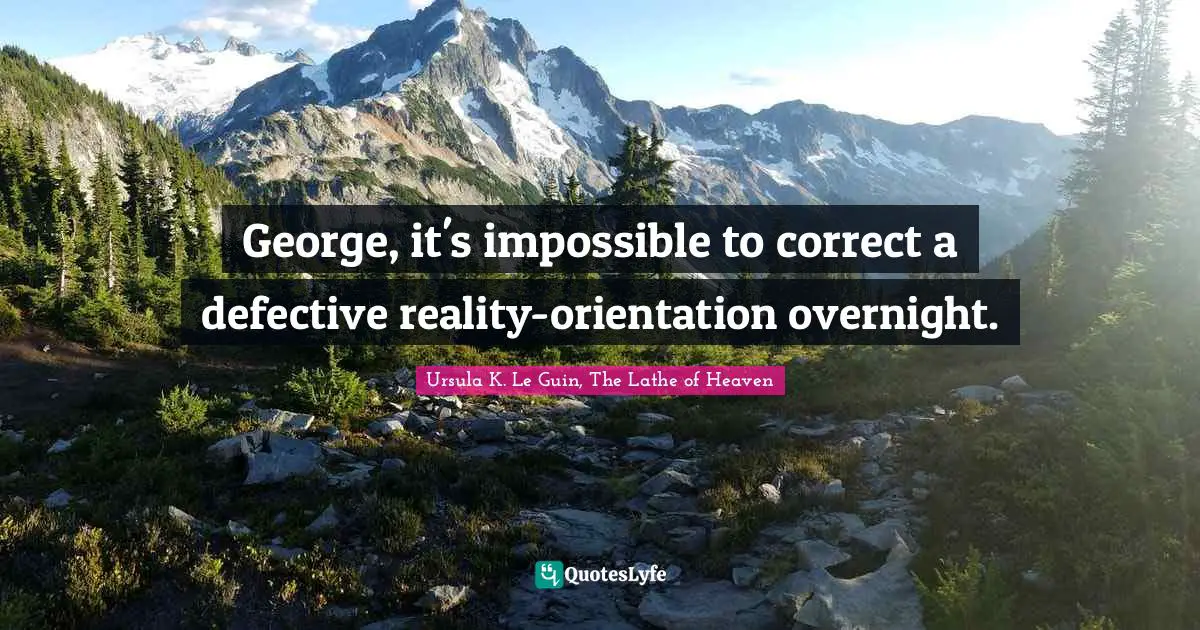 George, it's impossible to correct a defective reality-orientation overnight.