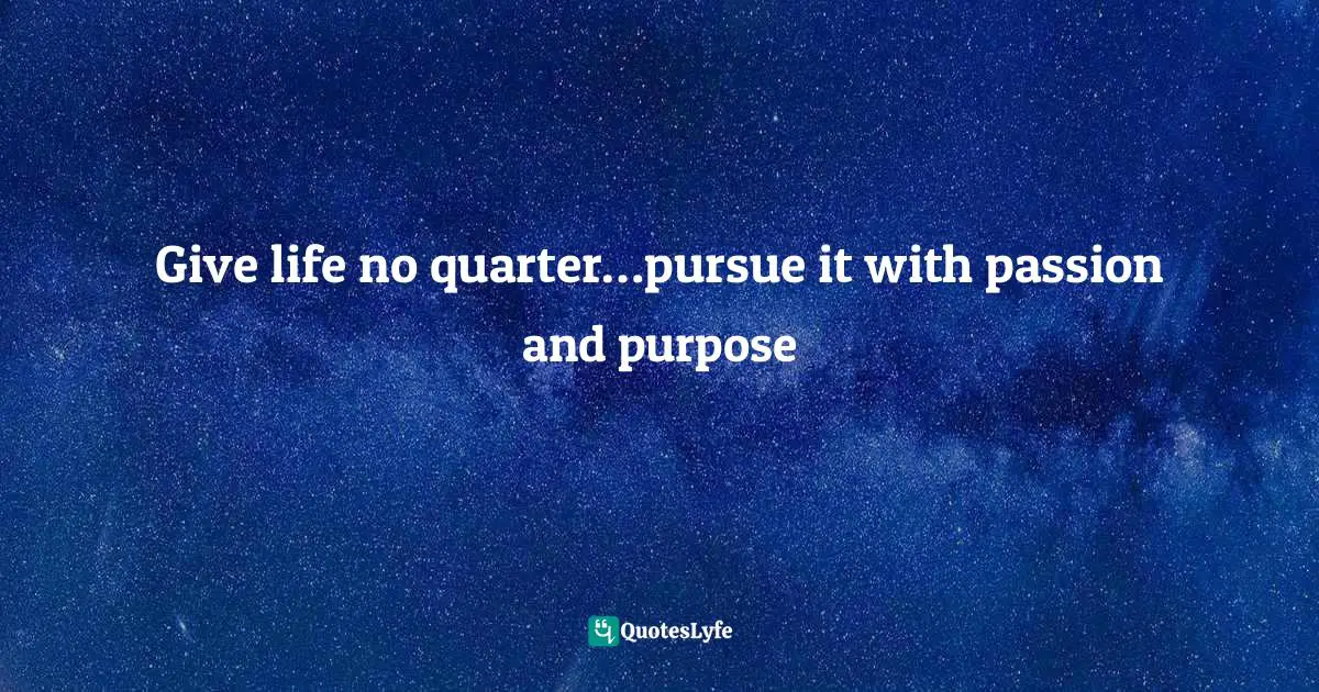 Give life no quarter…pursue it with passion and purpose