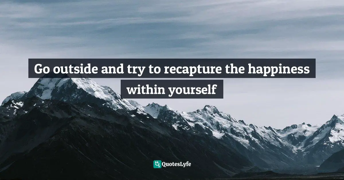Go outside and try to recapture the happiness within yourself