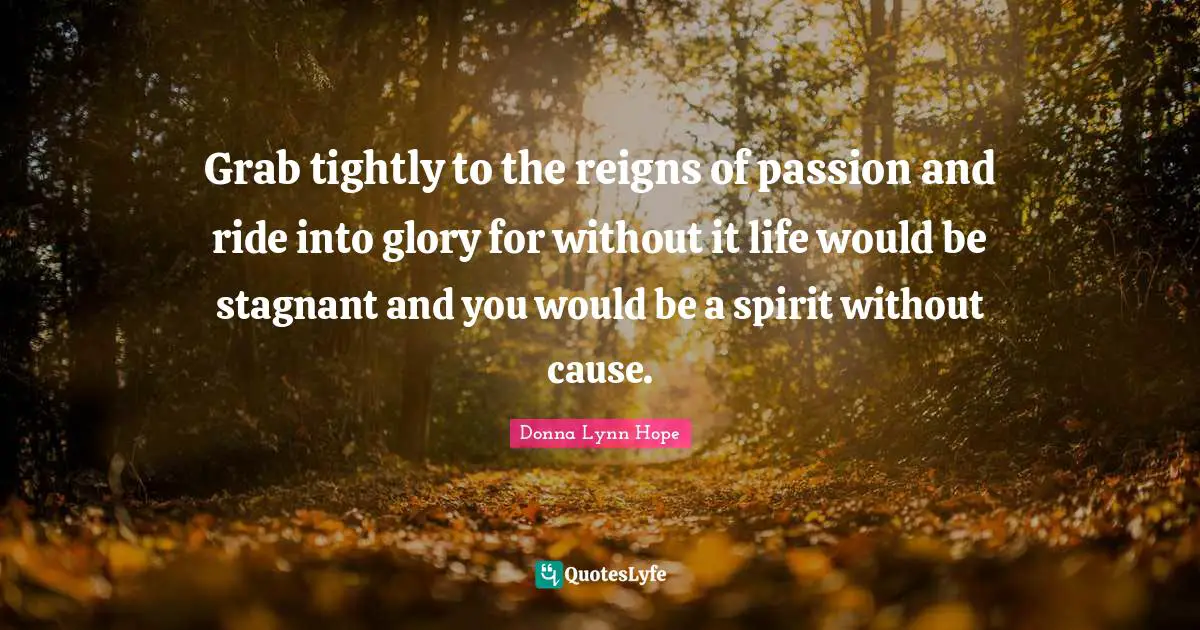 Grab tightly to the reigns of passion and ride into glory for without it life would be stagnant and you would be a spirit without cause.